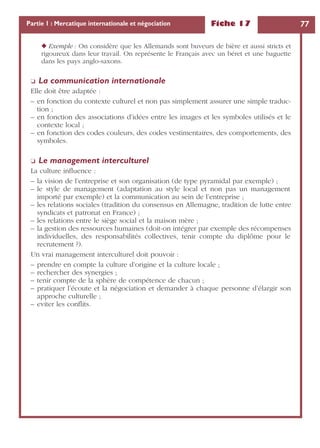 Fiche 17 77Partie 1 : Mercatique internationale et négociation
◆ Exemple : On considère que les Allemands sont buveurs de bière et aussi stricts et
rigoureux dans leur travail. On représente le Français avec un béret et une baguette
dans les pays anglo-saxons.
❏ La communication internationale
Elle doit être adaptée :
– en fonction du contexte culturel et non pas simplement assurer une simple traduc-
tion ;
– en fonction des associations d’idées entre les images et les symboles utilisés et le
contexte local ;
– en fonction des codes couleurs, des codes vestimentaires, des comportements, des
symboles.
❏ Le management interculturel
La culture inﬂuence :
– la vision de l’entreprise et son organisation (de type pyramidal par exemple) ;
– le style de management (adaptation au style local et non pas un management
importé par exemple) et la communication au sein de l’entreprise ;
– les relations sociales (tradition du consensus en Allemagne, tradition de lutte entre
syndicats et patronat en France) ;
– les relations entre le siège social et la maison mère ;
– la gestion des ressources humaines (doit-on intégrer par exemple des récompenses
individuelles, des responsabilités collectives, tenir compte du diplôme pour le
recrutement ?).
Un vrai management interculturel doit pouvoir :
– prendre en compte la culture d’origine et la culture locale ;
– rechercher des synergies ;
– tenir compte de la sphère de compétence de chacun ;
– pratiquer l’écoute et la négociation et demander à chaque personne d’élargir son
approche culturelle ;
– eviter les conﬂits.
 