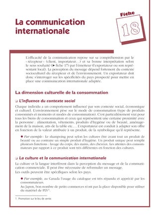 Fiche
1188
La communication
internationale
L’efﬁcacité de la communication repose sur sa compréhension par le
« récepteur » (client, importateur…) et sa bonne interprétation selon
le sens souhaité (➤ ﬁche 17) par l’émetteur (l’exportateur ou son repré-
sentant local). La perception du message dépend fortement du contexte
socioculturel du récepteur et de l’environnement. Un exportateur doit
donc s’interroger sur les spéciﬁcités du pays prospecté pour mettre en
place une communication internationale adaptée.
La dimension culturelle de la consommation
❏ L’inﬂuence du contexte social
Chaque individu a un comportement inﬂuencé par son contexte social, économique
et culturel. L’environnement pèse sur le mode de consommation (type de produits
consommés et moments et modes de consommation). C’est particulièrement vrai pour
tous les biens de consommation et ceux qui représentent une certaine proximité avec
la personne : alimentation, vêtements, produits d’hygiène ou de beauté, aménage-
ment de la maison, arts de la table etc.… L’exportateur est conduit à adapter son offre
en fonction de la valeur attribuée à un produit, de la symbolique qu’il représente.
◆ Par exemple : Le shampoing peut selon les cultures être avant tout un produit de
beauté ou au contraire un simple produit d’hygiène. Un produit unique peut remplir
plusieurs fonctions : lavage du corps, des mains, des cheveux. Les attentes des consom-
mateurs par rapport à ce produit sont très différentes en fonction des cultures.
❏ La culture et la communication internationale
La culture et la langue interfèrent dans la perception du message et de la communi-
cation commerciale. Il peut être nécessaire de reformuler un message.
Les outils peuvent être spéciﬁques selon les pays.
◆ Par exemple, au Canada l’usage du catalogue est très répandu et apprécié par les
consommateurs.
Au Japon, bon nombre de petits commerces n’ont pas la place disponible pour utiliser
du matériel de PLV1.
1. Promotion sur le leu de vente.
 