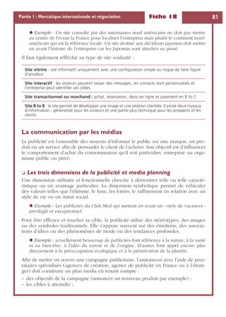 Fiche 18 81Partie 1 : Mercatique internationale et négociation
◆ Exemple : Un site consulté par des internautes nord américains ne doit pas mettre
au centre de l’écran la France pour localiser l’entreprise mais plutôt le continent nord-
américain qui est la référence locale. Un site destiné aux décideurs japonais doit mettre
en avant l’histoire de l’entreprise car les Japonais sont attachés au passé.
Il faut également réﬂéchir au type de site souhaité :
La communication par les médias
La publicité est l’ensemble des moyens d’informer le public sur une marque, un pro-
duit ou un service aﬁn de persuader le client de l’acheter. Son objectif est d’inﬂuencer
le comportement d’achat du consommateur qu’il soit particulier, entreprise ou orga-
nisme public ou privé.
❏ Les trois dimensions de la publicité et media planning
Une dimension utilitaire et fonctionnelle cherche à démontrer telle ou telle caracté-
ristique ou un avantage particulier. La dimension symbolique permet de véhiculer
des valeurs telles que l’élitisme, le luxe, les loisirs, le rafﬁnement en relation avec un
style de vie ou un statut social.
◆ Exemple : Les publicités du Club Med qui mettent en avant un « style de vacances »
privilégié et exceptionnel.
Pour être efﬁcace et toucher sa cible, la publicité utilise des stéréotypes, des images
ou des symboles traditionnels. Elle s’appuie souvent sur des émotions, des associa-
tions d’idées ou des phénomènes de mode ou des tendances profondes.
◆ Exemple : actuellement beaucoup de publicités font référence à la nature, à la santé
et au bien-être, à l’idée du terroir et de l’origine. D’autres font appel encore plus
directement à la préoccupation écologique et à la préservation de la planète.
Aﬁn de mettre en œuvre une campagne publicitaire, l’annonceur avec l’aide de pres-
tataires spécialisés (agences de création, agence de publicité en France ou à l’étran-
ger) doit construire un plan media en tenant compte :
– des objectifs de la campagne (annoncer un nouveau produit par exemple) ;
– les cibles à atteindre ;
Site vitrine : site informatif uniquement avec une conﬁguration simple au risque de faire ﬁgure
d’amateur
Site interactif : les visiteurs peuvent laisser des messages, les contacts sont personnalisés et
l’entreprise peut identiﬁer ses cibles
Site transactionnel ou marchand : achat, réservation, devis en ligne et paiement en B to C
Site B to B : le site permet de développer une image et une relation clientèle. Il existe deux niveaux
d’information : généraliste pour les visiteurs et une partie plus technique pour les prospects et les
clients
 