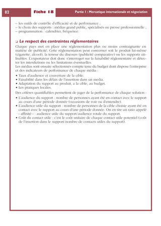 Fiche 18 Partie 1 : Mercatique internationale et négociation82
– les outils de contrôle d’efﬁcacité et de performance ;
– le choix des supports : médias grand public, spécialisés ou presse professionnelle ;
– programmation : calendrier, fréquence.
❏ Le respect des contraintes réglementaires
Chaque pays met en place une réglementation plus ou moins contraignante en
matière de publicité. Cette réglementation peut concerner soit le produit lui-même
(cigarette, alcool), la teneur du discours (publicité comparative) ou les supports uti-
lisables. L’exportateur doit donc s’interroger sur la faisabilité réglementaire et détec-
ter les interdictions ou les limitations éventuelles.
Les médias sont ensuite sélectionnés compte tenu du budget dont dispose l’entreprise
et des indicateurs de performance de chaque média :
• Taux d’audience et couverture de la cible.
• Faisabilité dans les délais de l’insertion dans un media.
• Adaptation du support au produit, a la cible, au budget.
• Les pratiques locales.
Des critères quantiﬁables permettent de juger de la performance de chaque solution :
• L’audience du support : nombre de personnes ayant été en contact avec le support
au cours d’une période donnée (occasions de voir ou d’entendre).
• L’audience utile du support : nombre de personnes de la cible choisie ayant été en
contact avec le support au cours d’une période donnée. On en tire un ratio appelé
« afﬁnité » : audience utile du support/audience totale du support.
• Coût du contact utile : c’est le coût unitaire de chaque contact utile potentiel (coût
de l’insertion dans le support/nombre de contacts utiles du support).
 