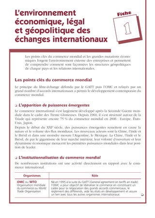 Fiche
11
L’environnement
économique, légal
et géopolitique des
échanges internationaux
Les points clés du commerce mondial et les grandes mutations écono-
miques forgent l’environnement externe des entreprises et permettent
de comprendre comment sont façonnées les structures géopolitiques
de chaque pays et les relations internationales.
Les points clés du commerce mondial
Le principe du libre-échange défendu par le GATT puis l’OMC et relayés par un
grand nombre d’accords internationaux a permis le développement contemporain du
commerce mondial.
❏ L’apparition de puissances émergentes
Le commerce international s’est largement développé après la Seconde Guerre mon-
diale dans le cadre des Trente Glorieuses. Depuis 1960, il s’est structuré autour de la
Triade qui représente encore 75 % du commerce mondial en 2006 : Europe, États-
Unis, Japon.
Depuis le début du XXIe siècle, des puissances émergentes remettent en cause la
nature et le volume des ﬂux mondiaux. Les nouveaux acteurs sont la Chine, l’Inde et
le Brésil et dans une moindre mesure l’Argentine, le Mexique. La Chine, l’Inde et le
Brésil, de par le gigantisme de leur marché intérieur, leur volonté d’ouverture et leur
dynamisme économique menacent les premières puissances mondiales dans leur posi-
tion de leader.
❏ L’institutionnalisation du commerce mondial
De nombreuses institutions ont une activité directement en rapport avec le com-
merce international.
Organismes Rôle
OMC ou WTO
Organisation mondiale
du commerce ou World
Trade Organisation
Né en 1995 à la suite du GATT (General agreement on tariffs an trade)
l’OMC a pour objectif de libéraliser le commerce en constituant un
cadre pour la négociation des grands accords commerciaux, le
règlement des différends, aide les états en développement et assure
un lien avec tous les autres organismes internationaux. ➭
 