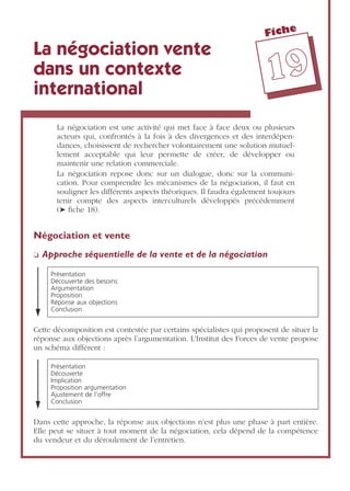 Fiche
1199
La négociation vente
dans un contexte
international
La négociation est une activité qui met face à face deux ou plusieurs
acteurs qui, confrontés à la fois à des divergences et des interdépen-
dances, choisissent de rechercher volontairement une solution mutuel-
lement acceptable qui leur permette de créer, de développer ou
maintenir une relation commerciale.
La négociation repose donc sur un dialogue, donc sur la communi-
cation. Pour comprendre les mécanismes de la négociation, il faut en
souligner les différents aspects théoriques. Il faudra également toujours
tenir compte des aspects interculturels développés précédemment
(➤ ﬁche 18).
Négociation et vente
❏ Approche séquentielle de la vente et de la négociation
Cette décomposition est contestée par certains spécialistes qui proposent de situer la
réponse aux objections après l’argumentation. L’Institut des Forces de vente propose
un schéma différent :
Dans cette approche, la réponse aux objections n’est plus une phase à part entière.
Elle peut se situer à tout moment de la négociation, cela dépend de la compétence
du vendeur et du déroulement de l’entretien.
Présentation
Découverte des besoins
Argumentation
Proposition
Réponse aux objections
Conclusion
Présentation
Découverte
Implication
Proposition argumentation
Ajustement de l’offre
Conclusion
 