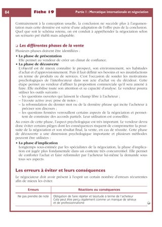 Fiche 19 Partie 1 : Mercatique internationale et négociation84
Contrairement à la conception usuelle, la conclusion ne succède plus à l’argumen-
tation mais cette dernière est suivie d’une adaptation de l’offre puis de la conclusion.
Quel que soit le schéma retenu, on est conduit à appréhender la négociation selon
un scénario pré établi mais adaptable.
❏ Les différentes phases de la vente
Plusieurs phases doivent être identiﬁées :
• La phase de présentation
Elle permet au vendeur de créer un climat de conﬁance.
• La phase de découverte
L’objectif est de mieux connaître le prospect, son environnement, ses habitudes
d’achat et d’approvisionnement. Puis il faut déﬁnir ses besoins et ses insatisfactions
en terme de produits ou de services. C’est l’occasion de sonder les motivations
psychologiques de l’interlocuteur dans son acte d’achat ou du décideur. Cette
étape permet au vendeur d’afﬁner la proposition commerciale qu’il sera amené à
faire. Elle mobilise toute son attention et sa capacité d’analyse. Le vendeur pourra
utiliser les outils suivants :
– les questions ouvertes qui laissent le champ libre à l’acheteur ;
– l’écoute active avec prise de notes ;
– la reformulation du dernier mot ou de la dernière phrase qui incite l’acheteur à
préciser son discours ;
– les questions fermées verrouillent certains aspects de la négociation et permet-
tent de construire des accords partiels. Leur utilisation est conseillée.
Au cours de cette phase, l’aspect psychologique est très important. Le vendeur devra
donc éviter certains pièges dont les conséquences risquent de compromettre la pour-
suite de la négociation et son résultat ﬁnal, la vente, en cas de réussite. Cette phase
de découverte a une dimension psychologique importante et plusieurs méthodes
peuvent être utilisées :
• La phase d’implication
Longtemps sous-estimée par les spécialistes de la négociation, la phase d’implica-
tion est jugée plus fondamentale dans un contexte très concurrentiel. Elle permet
de conforter l’achat et faire reformuler par l’acheteur lui-même la demande sous
tous ses aspects.
Les erreurs à éviter et leurs conséquences
Le négociateur doit avoir présent à l’esprit un certain nombre d’erreurs récurrentes
aﬁn de mieux les éviter.
Erreurs Réactions ou conséquences
Ne pas prendre de note Obligation de faire répéter et lassitude à terme de l’acheteur
Cela peut être perçu également comme un manque de sérieux
et de professionnalisme ➭
 
