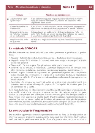 Fiche 19 85Partie 1 : Mercatique internationale et négociation
La méthode SONCAS
Elle fait référence aux items suivants pour mieux présenter le produit ou la presta-
tion :
• Sécurité : ﬁabilité du produit, traçabilité, norme… l’acheteur limite son risque.
• Orgueil : image de la marque, du vendeur mais aussi image et statut que l’acheteur
associe au produit.
• Nouveauté : l’acheteur peut être pionnier et attiré par la nouveauté.
• Confort : lié au produit, à l’utilisation. L’acheteur apprécie aussi les services com-
plets (livraison, installation, formation, extension de garantie, maintenance…).
• Argent : le prix, la durée de la garantie, les options ou les prestations complémen-
taires peuvent être secondaires. Si le prix est le seul critère d’achat, la négociation
sera souvent difﬁcile. C’est le cas avec de nombreux acheteurs de pays pauvres ou
moins avancés.
• Sympathie : le vendeur va essayer de créer un sentiment de sympathie soit à son
encontre soit en utilisant l’image du pays ou de l’entreprise. Le vendeur peut être
un catalyseur de la vente.
Ceci étant, l’acheteur est plus ou moins sensible aux différents types d’arguments. Le
responsable achat d’une entreprise pourra se montrer très exigeant sur les prix pour
l’achat de composants. Les acheteurs doivent souvent gérer des budgets serrés et
faire reculer leurs dépenses à qualité égale. D’autres critères s’avèrent importants et
doivent être mis en avant : délais de livraison, de paiement, suivi des fabrications,
réassortiments, sécurité des produits, respect de codes éthiques, procédés de fabrica-
tion… On assiste à une multiplication des critères d’achat (➤ ﬁche 20).
La construction de l’argumentaire
De nouvelles approches situent l’argumentation tout au long de la négociation en
réservant certains arguments précis pour le traitement des objections. Nul vendeur,
quel que soit le positionnement de la phase d’argumentation, ne peut aborder la
Argumenter de façon
systématique
C’est prendre le risque de ne pas disposer d’arguments en réserve
lorsque l’acheteur est hésitant ou présente des objections. Il faut
argumenter à bon escient
Couper la parole de son
interlocuteur
C’est incorrect et peut être perçu comme une agression, provoquer un
phénomène de rejet ou de désengagement de la part de l’acheteur
Découverte des besoins
de l’acheteur mais pas
de ses motivations
Cela peut poser un problème lors de la présentation de l’offre ; en
outre l’offre fondée sur un prix bas peut-être inadaptée par rapport
à un acheteur préoccupé par la sécurité du produit
Négociation sous forme
de questions
Le style de la négociation devient inquisiteur et l’acheteur peut se
fermer
Erreurs Réactions ou conséquences
➭
 