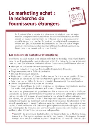 Fiche
2200
Le marketing achat :
la recherche de
fournisseurs étrangers
La fonction achat a acquis une dimension stratégique dans de nom-
breuses entreprises conscientes de la nécessité de contenir leurs coûts
quand les marges commerciales se réduisent sous la pression concur-
rentielle et que bon nombre de matières premières ou de composants
voient leur prix se renchérir régulièrement. La fonction achat remplit
donc des missions nouvelles indispensables au bon fonctionnement de
l’entreprise et au maintien de sa compétitivité.
Les missions de l’acheteur international
Une baisse du coût d’achat a un impact immédiat sur la marge réalisée par l’entre-
prise ou sur les prix qu’elle peut pratiquer et réviser à la baisse. Le service achats doit
donc recruter des acheteurs professionnels qui devront remplir différentes missions :
• Anticiper les besoins en quantité et en qualité.
• Gérer les budgets et respecter des objectifs de réduction des coûts.
• Élargir ou renouveler le ﬁchier fournisseurs.
• Trouver de nouveaux produits.
• Rédiger des conditions générales d’achat lorsque l’acheteur est en position de force.
• Négocier les conditions de vente du vendeur : qualité, prix, délais, garanties…
• Faire respecter les délais de livraison et vériﬁer la conformité des marchandises.
• Déﬁnir des procédures d’achat et les contrôler.
• Concevoir des tableaux de bord et contrôler les procédures (importations, gestion
des stocks, anticipation des besoins, calcul des coûts de revient).
On notera les préoccupations grandissantes des acheteurs en matière d’éthique
(conditions de travail et interdiction de recourir au travail des enfants par exemple)
qui les conduisent à imposer à leurs fournisseurs de véritables chartes éthiques.
Par ailleurs, les procédures d’achat à l’étranger très largement tournées vers l’Asie
mettent en évidence de nombreux tests et inspections en cours de fabrication sur les
sites des producteurs et avant l’embarquement. Les marchandises non conformes en
qualité et non conformes aux différentes prescriptions (cahier des charges) ne sont
pas embarquées. Le recours à des correspondants locaux ou à des sociétés de sur-
veillance telles SGS et Veritas est souvent indispensable.
◆ Exemple : Le groupement d’achat Leclerc, par l’intermédiaire de sa ﬁliale Le Galec,
impose à ses fournisseurs asiatiques un cahier des charges et la signature d’un code
éthique pour tous les produits importés. L’impérieuse nécessité de proposer des
 