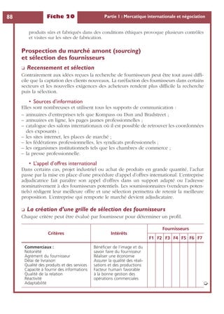 Fiche 20 Partie 1 : Mercatique internationale et négociation88
produits sûrs et fabriqués dans des conditions éthiques provoque plusieurs contrôles
et visites sur les sites de fabrication.
Prospection du marché amont (sourcing)
et sélection des fournisseurs
❏ Recensement et sélection
Contrairement aux idées reçues la recherche de fournisseurs peut être tout aussi difﬁ-
cile que la captation des clients nouveaux. La raréfaction des fournisseurs dans certains
secteurs et les nouvelles exigences des acheteurs rendent plus difﬁcile la recherche
puis la sélection.
• Sources d’information
Elles sont nombreuses et utilisent tous les supports de communication :
– annuaires d’entreprises tels que Kompass ou Dun and Bradstreet ;
– annuaires en ligne, les pages jaunes professionnelles ;
– catalogue des salons internationaux où il est possible de retrouver les coordonnées
des exposants ;
– les sites internet, les places de marché ;
– les fédérations professionnelles, les syndicats professionnels ;
– les organismes institutionnels tels que les chambres de commerce ;
– la presse professionnelle.
• L’appel d’offres international
Dans certains cas, projet industriel ou achat de produits en grande quantité, l’achat
passe par la mise en place d’une procédure d’appel d’offres international. L’entreprise
adjudicatrice fait paraître son appel d’offres dans un support adapté ou l’adresse
nominativement à des fournisseurs potentiels. Les soumissionnaires (vendeurs poten-
tiels) rédigent leur meilleure offre et une sélection permettra de retenir la meilleure
proposition. L’entreprise qui remporte le marché devient adjudicataire.
❏ La création d’une grille de sélection des fournisseurs
Chaque critère peut être évalué par fournisseur pour déterminer un proﬁl.
Critères Intérêts
Fournisseurs
F1 F2 F3 F4 F5 F6 F7
Commerciaux :
Notoriété
Agrément du fournisseur
Délai de livraison
Qualité des produits et des services
Capacité à fournir des informations
Qualité de la relation
Réactivité
Adaptabilité
Bénéﬁcier de l’image et du
savoir faire du fournisseur
Réaliser une économie
Assurer la qualité des réali-
sations et des productions
Facteur humain favorable
à la bonne gestion des
opérations commerciales
➭
 