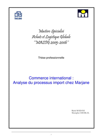 Mastère Spécialisé
Achats et Logistique Globale
‘‘MALOG 2005-2006’’
Thèse professionnelle

Commerce international :
Analyse du processus import chez Marjane

Rahal MADANI
Mustapha CHEMLAL

1

 