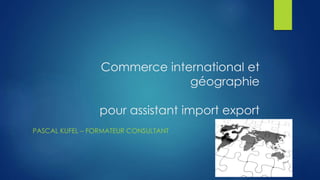 Commerce international et 
géographie 
pour assistant import export 
PASCAL KUFEL – FORMATEUR CONSULTANT 
 