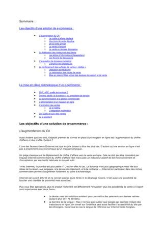 Sommaire :
Les objectifs d’une solution de e-commerce :
L’augmentation du CA
o Le chiffre d’affaire déplacé
o Une zone de vente étendue
o De la vente 24h/24
o La vente à l’export
o La vente en devises étrangères
La fidélisation des visiteurs et des clients
o Les lettres d’informations (Newsletters)
o Les forums de discussions
L’acquisition de données marketing
o L’analyse des statistiques
Le renforcement des surfaces de ventes « réelles »
o Utilisation de WEBCAM
o La valorisation des forces de vente.
o Mise en place d’Alias virtuel des équipes de support et de vente
La mise en place technologique d’un e-commerce :
PHP, ASP, quelle technologie ?
Serveur dédié « à la maison » ou prestataire de service
La synchronisation à la gestion commerciale
L’administration d’un magasin en ligne
L’animation des ventes
o Le e-mailing
o L’intégration multimédia
Les outils de suivi des ventes
Le e-assistant
Les objectifs d’une solution de e-commerce :
L’augmentation du CA
Aussi évident que cela soit, l’objectif premier de la mise en place d’un magasin en ligne est l’augmentation du chiffre
d’affaire et des profits. Evident ?
L’une des fausses idées d’Internet est que les prix doivent y être les plus bas. D'autant qu'une version en ligne n'est
pas à proprement plus économique qu'un magasin physique.
Un piège classique est le déplacement de chiffre d’affaire vers la vente en ligne. Cela ne doit pas être considéré par
l’équipe Internet comme étant du chiffre d’affaire réel mais juste un indicateur positif de bon fonctionnement et
d'acceptation par les clients habituels du nouvel outil.
"Avec Internet, la planête est plus petite !" C'est en effet le cas. La distance n'est plus géographique mais liée aux
délais de livraison, aux langages, à la devise de réglement, et à la confiance ... Internet en particulier dans des niches
commerciales permet d'augmenter fortement sa zone d'achalandage.
Internet est ouvert 24h/24 et ne connait pas les jours fériés ni le décallage horaire. C'est aussi une possibilité de
toucher une clientèle de proximité mais suractive.
Plus vous êtes spécialisés, plus le produit recherché est difficilement "trouvable" plus les possibilités de vente à l'export
sont importantes avec deux freins :
La devise mais des solutions existent pour permettre des paiements en devises natives
(jusqu'à plus de 171 devises).
La barrière de la langue : Mais il ne faut pas oublier que Google par exemple intègre des
traducteurs en ligne. Un travail sur l'interface peut aussi faciliter l'accessibilité du site par
des étrangers. Dans tous les cas la langue de référence sur Internet reste l'anglais.
 