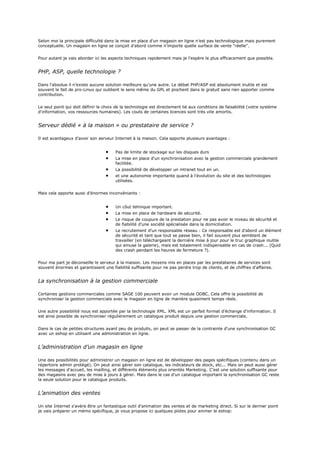 Selon moi la principale difficulté dans la mise en place d'un magasin en ligne n'est pas technologique mais purement
conceptuelle. Un magasin en ligne se conçoit d'abord comme n'importe quelle surface de vente "réelle".
Pour autant je vais aborder ici les aspects techniques rapidement mais je l'espère le plus efficacement que possible.
PHP, ASP, quelle technologie ?
Dans l'absolue il n'existe aucune solution meilleure qu'une autre. Le débat PHP/ASP est absolument inutile et est
souvent le fait de pro-Linux qui oublient le sens même du GPL et piochent dans le gratuit sans rien apporter comme
contribution.
Le seul point qui doit définir le choix de la technologie est directement lié aux conditions de faisabilité (votre système
d'information, vos ressources humaines). Les couts de certaines licences sont très vite amortis.
Serveur dédié « à la maison » ou prestataire de service ?
Il est avantageux d'avoir son serveur Internet à la maison. Cela apporte plusieurs avantages :
Pas de limite de stockage sur les disques durs
La mise en place d'un synchronisation avec la gestion commerciale grandement
facilitée.
La possibilité de développer un intranet tout en un.
et une autonomie importante quand à l'évolution du site et des technologies
utilisées.
Mais cela apporte aussi d'énormes inconvéniants :
Un côut tehnique important.
La mise en place de hardware de sécurité.
Le risque de coupure de la prestation pour ne pas avoir le niveau de sécurité et
de fiabilité d'une société spécialisée dans la domiciliation.
Le recrutement d'un responsable réseau : Ce responsable est d'abord un élément
de sécurité et tant que tout se passe bien, il fait souvent plus semblant de
travailler (en téléchargeant la dernière mise à jour pour le truc graphique inutile
qui amuse la galerie), mais est totalement indispensable en cas de crash... (Quid
des crash pendant les heures de fermeture ?).
Pour ma part je déconseille le serveur à la maison. Les moyens mis en places par les prestataires de services sont
souvent énormes et garantissent une fiabilité suffisante pour ne pas perdre trop de clients, et de chiffres d'affaires.
La synchronisation à la gestion commerciale
Certaines gestions commerciales comme SAGE 100 peuvent avoir un module ODBC. Cela offre la possibilité de
synchroniser la gestion commerciale avec le magasin en ligne de manière quasiment temps réels.
Une autre possibilité nous est apportée par la technologie XML. XML est un parfait format d'échange d'information. Il
est ainsi possible de synchroniser régulièrement un catalogue produit depuis une gestion commerciale.
Dans le cas de petites structures ayant peu de produits, on peut se passer de la contrainte d'une synchronisation GC
avec un eshop en utilisant une administration en ligne.
L’administration d’un magasin en ligne
Une des possibilités pour administrer un magasin en ligne est de développer des pages spécifiques (contenu dans un
répertoire admin protégé). On peut ainsi gérer son catalogue, les indicateurs de stock, etc... Mais on peut aussi gérer
les messages d'accueil, les mailling, et différents éléments plus orientés Marketing. C'est une solution suffisante pour
des magasins avec peu de mise à jours à gérer. Mais dans le cas d'un catalogue important la synchronisation GC reste
la seule solution pour le catalogue produits.
L’animation des ventes
Un site Internet s'avère être un fantastique outil d'animation des ventes et de marketing direct. Si sur le dernier point
je vais préparer un mémo spécifique, je vous propose ici quelques pistes pour animer le eshop:
 