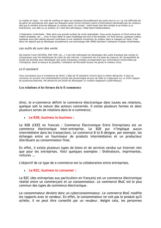 Le mailler en ligne : Un outil de mailling en ligne qui remplace favorablement les outils tout en un. La vrai difficulté est
de gérer les procédures anti spam qui bloquent aussi l'envoi d'emails (Lettre d'information) demandés par les visiteurs
dès que le nombre d'envois dépasse un certain seuil. Un conseil : Votre texte doit être simple et se limiter à un
événement, une idée ou un produit, et il doit être périodique, l'idéal étant hebdomadaire.
L'intégration multimedia : Allez dans une grande surface de vente spécialisée. Vous aurez toujours un fond sonore des
vidéos projetées, etc ... Avec le haut débit ce type d'habillage est tout à fait possible. Un fond sonore, quelques vidéos,
quelques sons bien placés peuvent contribuer à une meilleure immersion du visiteur dans le magasin en ligne. C'est
dans cet objectif que je développe actuellement une technologie XML MPEG facilitant l'utilisation d'objets multimedias.
Les outils de suivi des vente
Qu'importe l'outil (ACCESS, ASP, PHP, etc...) il est très intéressant de développer des outils d'analyse des ventes en
comparaison avec les statistiques de visite du site internet. L'important est à la base de s'assurer de l'accessibilité de
toutes les données pour développer des outils d'analyses croisées correspondant aux informations recherchées par
l'entreprise. Dans la mesure du possible, l'utilisation de Microsoft Access me parait le meilleur choix.
Le E-assistant
Vous connaissez tous le trombonne de Word. L'idée de l'E-assistant s'inscrit dans la même démarche. Il peut se
concevoir en suivant une schématisation proche des personnages de jeux de rôles en s'appuyant sur un arbre logique
de questions/réponses. Ma démarche est plutôt de développer un module réagissant (cybernétique).
Les relations et les formes du le E-commence
Ainsi, le e-commerce définit le commerce électronique dans toutes ses relations,
quelque soit la nature des acteurs concernés. Il existe plusieurs formes et donc
plusieurs sortes de relations dans le e-commerce.
Le B2B, business to business :
Le B2B (CEEE en francais : Commerce Électronique Entre Entreprises) est un
commerce électronique inter-entreprise. Le B2B pur n’implique aucun
intermédiaire dans les transactions. Le commerce B to B désigne, par exemple, les
échanges entre un fournisseur de produits intermédiaires et un producteur
distribuant au consommateur final.
En effet, il existe plusieurs types de biens et de services vendus sur Internet rien
que pour les entreprises. Voici quelques exemples : Ordinateurs, imprimantes,
voitures ...
L'objectif de ce type de e-commerce est la collaboration entre entreprises.
Le B2C, business to consumer :
Le B2C (des entreprises aux particuliers en français) est un commerce électronique
réalisé entre un commerçant et un consommateur. Le commerce BtoC est le plus
commun des types de commerce électronique.
Le consommateur devient donc un cyberconsommateur. Le commerce BtoC modifie
les rapports avec le vendeur. En effet, le consommateur ne voit pas le produit qu'il
achète, il ne peut être conseillé par un veudeur. Malgrè cela, les personnes
 