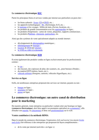 Le commerce électronique B2C
Parmi les principaux biens et services vendus par internet aux particuliers on peut citer :
les biens culturels : livres, CD et DVD, etc. ;
les appareils technologiques : PC, électronique, hi-fi, etc. ;
le tourisme et les voyages : billets de train, d'avion, locations, etc. ;
les produits de grande consommation avec les supermarchés en ligne ;
les produits d'imprimerie : cartes de visites, plaquettes, supports commerciaux ;
les produits d'habitats, vêtements, puériculture, etc.
Ainsi que des systèmes de vente spécialement adaptés au monde internet :
développement de photographies numériques ;
téléchargement de musique ;
location de DVD par internet ;
la VOD ou vidéo à la demande.
Le commerce électronique B2B
Il existe également des produits vendus en ligne exclusivement pour les professionnels
comme :
le vin ;
des traceurs, des copieuses de plan, des scanners, etc., pour bureaux d'études ;
du matériel BTP (mètres, lasers, etc.) ;
véhicule utilitaire (fourgons, camions, véhicules frigorifiques, etc.).
Service en ligne
Enfin, de nombreuses entreprises proposent des services sur internet, payants ou non :
banque en ligne ;
assurance en ligne ;
presse en ligne.
Le commerce électronique: un autre canal de distribution
pour le marketing
De manière générale, toute entreprise ou particulier voulant créer une boutique en ligne
(commerce électronique), doit faire appel à un prestataire spécialisé en e-commerce2
, afin
d'étudier son marché, sa concurrence et donc son positionnement sur le web.
Ventes combinées à la méthode RIMA
Dans le monde du commerce électronique, l'expression click and mortar (ou encore bricks
and clicks) fait référence à des entreprises qui proposent de façon complémentaire :
de la vente par internet (activités « en ligne »)
 