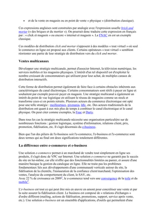 et de la vente en magasin ou en point de vente « physique » (distribution classique).
Ces expressions anglaises sont construites par analogie avec l'expression usuelle brick and
mortar (« des briques et du mortier »). On pourrait donc traduire cette expression en français
par : « click et magasin » ou encore « internet et magasin ». La FNAC en est un exemple
classique.
Ces modèles de distribution click and mortar s'opposent à des modèles « tout virtuel » où seul
le commerce en ligne est proposé aux clients. Certains opérateurs « tout virtuel » semblent
réorienter une partie de leur stratégie de distribution vers du click and mortar.
Ventes multicanaux
Développer une stratégie multicanale, permet d'associer Internet, la télévision numérique, les
services mobiles et les magasins physiques. L'intérêt d'un tel dispositif est d'exploiter le
nombre croissant de consommateurs qui utilisent pour leur achat, de multiples canaux de
distribution interactifs.
Cette forme de distribution permet également de faire face à certains obstacles inhérents aux
caractéristiques du canal électronique. Certains consommateurs sont rétifs à payer en ligne et
souhaitent par exemple pouvoir payer en magasin. Une stratégie multicanal a également un
intérêt du point de vue logistique en utilisant le réseau de magasins comme un stock et
transforme ceux-ci en points retraits. Plusieurs acteurs du commerce électronique ont opté
pour une telle stratégie : meilleurtaux, pixmania, ldlc, etc. Des acteurs traditionnels de la
distribution ont quant à eux mis plus de temps à combiner le canal électronique et le canal
physique. On peut citer comme exemples, la Fnac et Darty.
Dans tous les cas la stratégie multicanale nécessite une organisation particulière sur de
nombreuses fonctions : gestion logistique, système d'information, relations client, prix,
promotion, fidélisation, etc. Il s'agit désormais du e-business.
Bien que l'un des piliers de l'e-business soit l'e-commerce, l'e-business et l'e-commerce sont
deux termes qui au final ont deux significations totalement différentes.
La différence entre e-commerce et e-business
Une solution e-commerce permet à un marchand de vendre tout simplement en ligne ses
produits, il s'agit donc de VPC sur Internet. Une solution e-commerce ne garantit pas le succès
du site en lui-même, car elle n'offre que des fonctionnalités limitées au panier, et assure d'une
manière basique la gestion du catalogue en ligne. Elle ne traite pas les problèmes
fondamentaux liés aux développements d'une communauté verticale autour du site, la
fidélisation de la clientèle, l'instauration de la confiance client/marchand, l'optimisation des
ventes, l'analyse du comportement du client, le SAV, etc.
Avec 22 % de croissance en 20093
, le e-commerce tend vers une convergence de la toile et du
mobile4
.
L'e-business est tout ce qui peut être mis en œuvre en amont pour concrétiser une vente et par
la suite assurer la fidélisation client. Le business est composé de « relations d'échanges »
d'ordre différent (mailing, actions de fidélisation, promotions, support, service après vente,
etc.). Une solution e-business est un ensemble d'applications, d'outils qui permettent d'une
 