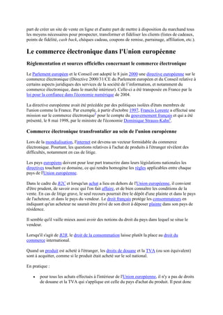part de créer un site de vente en ligne et d'autre part de mettre à disposition du marchand tous
les moyens nécessaires pour prospecter, transformer et fidéliser les clients (listes de cadeaux,
points de fidélité, cash back, chèques cadeau, coupons de remise, parrainage, affiliation, etc.).
Le commerce électronique dans l'Union européenne
Réglementation et sources officielles concernant le commerce électronique
Le Parlement européen et le Conseil ont adopté le 8 juin 2000 une directive européenne sur le
commerce électronique (Directive 2000/31/CE du Parlement européen et du Conseil relative à
certains aspects juridiques des services de la société de l’information, et notamment du
commerce électronique, dans le marché intérieur). Celle-ci a été transposée en France par la
loi pour la confiance dans l'économie numérique de 2004.
La directive européenne avait été précédée par des politiques isolées d'états membres de
l'union comme la France. Par exemple, à partir d'octobre 1997, Francis Lorentz a effectué une
mission sur le commerce électronique5
pour le compte du gouvernement français et qui a été
présenté, le 8 mai 1998, par le ministre de l'économie Dominique Strauss-Kahn6
.
Commerce électronique transfrontalier au sein de l'union européenne
Lors de la mondialisation, l'internet est devenu un vecteur formidable du commerce
électronique. Pourtant, les questions relatives à l'achat de produits à l'étranger révèlent des
difficultés, notamment en cas de litige.
Les pays européens doivent pour leur part transcrire dans leurs législations nationales les
directives touchant ce domaine, ce qui rendra homogène les règles applicables entre chaque
pays de l'Union européenne.
Dans le cadre du B2C et lorsqu'un achat a lieu en dehors de l'Union européenne, il convient
d'être prudent, de savoir avec qui l'on fait affaire, et de bien connaître les conditions de la
vente. En cas de litige grave, le seul recours pourrait être le dépôt d'une plainte et dans le pays
de l'acheteur, et dans le pays du vendeur. Le droit français protège les consommateurs en
indiquant qu'un acheteur ne saurait être privé de son droit à déposer plainte dans son pays de
résidence.
Il semble qu'il vaille mieux aussi avoir des notions du droit du pays dans lequel se situe le
vendeur.
Lorsqu'il s'agit de B2B, le droit de la consommation laisse plutôt la place au droit du
commerce international.
Quand un produit est acheté à l'étranger, les droits de douane et la TVA (ou son équivalent)
sont à acquitter, comme si le produit était acheté sur le sol national.
En pratique :
pour tous les achats effectués à l'intérieur de l'Union européenne, il n'y a pas de droits
de douane et la TVA qui s'applique est celle du pays d'achat du produit. Il peut donc
 