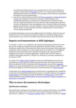 être intéressant d'acheter dans les pays européens dont la TVA est plus faible (par
exemple, lorsque celle de l'Allemagne était de 15 %). Attention pour la France, les
départements et territoires d’outremer sont considérés comme territoires d’exportation
par rapport à la France métropolitaine
pour tous les achats effectués en dehors de l'Union européenne, les droits de douane et
la TVA sont à acquitter à l'entrée sur le territoire. Comme l'acheteur n'est
généralement pas présent au moment où la commande passe la frontière (le plus
souvent il s'agit d'un aéroport), les services postaux sont assermentés pour encaisser
ces taxes. En général ces taxes sont appliquées sous la forme de forfait ou de manière
globale (coût du produit + port par exemple) ce qui peut renchérir de beaucoup le coût
final de l'achat. Les sociétés privées sont mieux organisées pour ce travail que les
services postaux traditionnels.
Les produits électroniques sont souvent stoppés et taxés aux frontières. Seuls les livres, qui
bénéficient d'une TVA et de droits de douane très faibles, ne sont jamais bloqués par les
services postaux car le coût du recouvrement serait plus élevé que les taxes elles-mêmes.
Impacts environnementaux et défis logistiques
Le caractère « virtuel » ou « immatériel » du commerce électronique pourrait laisser croire
que la vente en ligne est respectueuse de l'environnement. Quelques études, encore peu
nombreuses, tendent hélas à faire douter des effets vertueux du commerce électronique dans
ce domaine. Selon une étude sur la vente en ligne de livres, aux États-Unis, 73 mégajoules
(MJ) par livre sont consommés par le commerce électronique, alors que seulement 53
mégajoules le sont par le commerce traditionnel ; au Japon, dans la ville de Tokyo, le
commerce électronique nécessite 9,3 MJ par livre tandis que le commerce traditionnel en
consomme 1,6 MJ7
.
Les études sur la mobilité urbaine durable montrent que la thématique des livraisons de
marchandises en ville constitue un enjeu majeur des émissions de CO2 (plus du tiers des
émissions urbaines), de NOx, de particules et de bruit en ville, ainsi que de la congestion
urbaine. Pour que le développement des ventes par Internet ait un impact favorable, il faut que
des solutions adaptées aient été trouvées pour le maillon terminal de la chaîne logistique8
.
L'optimisation de la chaîne logistique passe notamment par le regroupement des expéditions
en points de livraison localisés à proximité des clients. Les grandes entreprises de vente par
correspondance ont développé des modes de distribution en Points relais, au travers des
filiales spécialisées comme Mondial Relay (3 Suisses International), Sogep (La Redoute), ou
Distrihome (Yves Rocher)9
.
Mise en œuvre du commerce électronique
Spécifications techniques
Des spécifications techniques ont été adoptées pour le commerce électronique, avec ebXML,
abréviation de l'anglais Electronic Business using eXtensible Markup Language. Ces
spécifications s'appuient sur le langage de balisage XML. Ce standard est édité par l'OASIS.
 