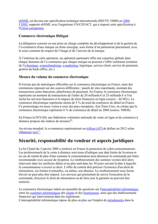 ebXML est devenu une spécification technique internationale (ISO/TS 15000) en 2004.
L'ONU supporte ebXML avec l'organisme UN/CEFACT, qui a imposé cette spécification à
l'Union européenne.
Commerce électronique Délégué
La délégation consiste en une prise en charge complète du développement et de la gestion de
l’e-commerce d'une marque ou d'une enseigne, sous forme d’un partenariat pluriannuel, avec
le souci constant du respect de l’image et de l’univers de la marque.
À l’intérieur de cette opération, un opérateur partenaire offre une expertise globale dans
chaque domaine de l’e-commerce que chaque marque ne pourrait s’offrir isolément (création
de l’e-boutique, e-merchandising, e-marketing, logistique, service client, service de paiement,
gestion du back-office, etc.).
Mesure du volume du commerce électronique
Il n'existe pas de statistiques officielles sur le commerce électronique en France, mais des
estimations reposant sur des sources différentes : panels de sites marchands, montant des
transactions cartes bancaires, plateformes de paiement. En France, le commerce électronique
représente un montant de transactions de l'ordre de 20 milliards € et 25 milliards € si l'on
inclut les services bancaires et le négoce de titres financiers en ligne (source : ACSEL). Le
commerce électronique représente moins de 5 % du total du commerce de détail en France.
Ce pourcentage est assez voisin à ceux des pays européens. Aux États-Unis, on estime que le
commerce électronique représente 6 % du commerce de détail en 2008 (source: NBER).
En France la FEVAD, une fédération volontaire nationale de vente en ligne et de commerce à
distance propose des indices de mesures10
.
Au niveau mondial, le e-commerce représenterait un trillion (109
) de dollars en 2012 selon
eMarketer (en)11
.
Sécurité, responsabilité du vendeur et aspects juridiques
La loi Chatel du 3 janvier 2008 a renforcé en France la protection de cyber-consommateurs.
Les professionnels de la vente à distance sont tenus d'indiquer une date limite de livraison et
en cas de retard de plus d'une semaine le consommateur peut dénoncer la commande par lettre
recommandée avec accusé de réception. Le remboursement des sommes versées doit alors
intervenir dans les meilleurs délais et au plus tard dans les 30 jours suivant la date à laquelle
le consommateur a exercé ce droit. L'offre de contrat doit préciser l'existence d'un droit de
rétractation, ses limites éventuelles, ou même, son absence. Le remboursement sous forme
d'avoir ne peut plus être imposé. Les services qui permettent de suivre l'exécution de la
commande, d'exercer le droit de rétractation ou de faire jour la garantie ne peuvent être
surtaxés.
Le commerce électronique induit un ensemble de questions sur l'interopérabilité informatique,
entre les systèmes informatiques des clients et des fournisseurs, ainsi que des établissements
financiers qui interviennent dans les règlements.
L'interopérabilité informatique repose de plus en plus sur l'emploi de métadonnées dans la
 
