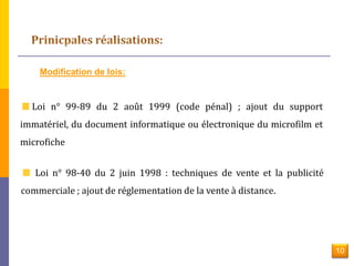 Modification de lois: 
Loi n° 99-89 du 2 août 1999 (code pénal) ; ajout du support 
immatériel, du document informatique ou électronique du microfilm et 
microfiche 
Loi n° 98-40 du 2 juin 1998 : techniques de vente et la publicité 
commerciale ; ajout de réglementation de la vente à distance. 
10 
 