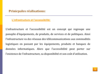 L’infrastructure et l’accessibilité: 
L'infrastructure et l'accessibilité est un concept qui regroupe une 
panoplie d'équipements, de produits, de services et de politiques. Ainsi 
l'infrastructure va des réseaux des télécommunications aux commodités 
logistiques en passant par les équipements, produits et banques de 
données informatiques. Alors que l'accessibilité peut porter sur 
l'existence de l'infrastructure, sa disponibilité et son coût d'utilisation. 
12 
 
