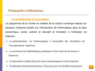 La sensibilisation et la formation : 
Le programme de la Tunisie en matière de la culture numérique repose sur 
plusieurs initiatives portant sur l'introduction de l'informatique dans le tissu 
économique, social, culturel et éducatif et l'incitation à l'utilisation de 
l'internet. 
 La généralisation de l'informatique à l'ensemble des disciplines de 
l'enseignement supérieur. 
 La connexion des bibliothèques publiques et des maisons de jeunes à 
l'Internet. 
 Le laboratoire mobile (bus) de micro-informatique et le bus Internet. 
 L'ordinateur familial (ordinateur à bas prix pour les familles moyennes). 14 
 