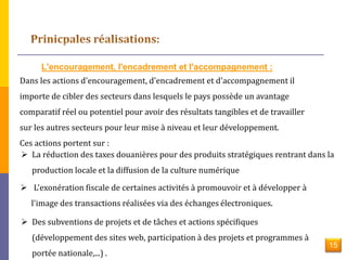 L'encouragement, l'encadrement et l'accompagnement : 
Dans les actions d'encouragement, d'encadrement et d'accompagnement il 
importe de cibler des secteurs dans lesquels le pays possède un avantage 
comparatif réel ou potentiel pour avoir des résultats tangibles et de travailler 
sur les autres secteurs pour leur mise à niveau et leur développement. 
Ces actions portent sur : 
 La réduction des taxes douanières pour des produits stratégiques rentrant dans la 
production locale et la diffusion de la culture numérique 
 L'exonération fiscale de certaines activités à promouvoir et à développer à 
l'image des transactions réalisées via des échanges électroniques. 
 Des subventions de projets et de tâches et actions spécifiques 
(développement des sites web, participation à des projets et programmes à 
portée nationale,...) . 
15 
 