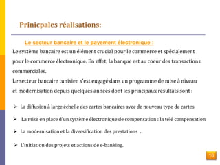 Le secteur bancaire et le payement électronique : 
Le système bancaire est un élément crucial pour le commerce et spécialement 
pour le commerce électronique. En effet, la banque est au coeur des transactions 
commerciales. 
Le secteur bancaire tunisien s'est engagé dans un programme de mise à niveau 
et modernisation depuis quelques années dont les principaux résultats sont : 
 La diffusion à large échelle des cartes bancaires avec de nouveau type de cartes 
 La mise en place d'un système électronique de compensation : la télé compensation 
 La modernisation et la diversification des prestations . 
 L'initiation des projets et actions de e-banking. 
16 
 