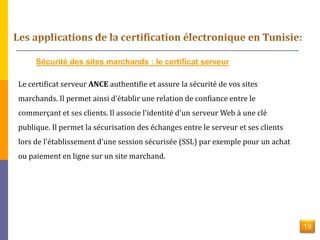 Sécurité des sites marchands : le certificat serveur 
Le certificat serveur ANCE authentifie et assure la sécurité de vos sites 
marchands. Il permet ainsi d'établir une relation de confiance entre le 
commerçant et ses clients. Il associe l'identité d'un serveur Web à une clé 
publique. Il permet la sécurisation des échanges entre le serveur et ses clients 
lors de l'établissement d'une session sécurisée (SSL) par exemple pour un achat 
ou paiement en ligne sur un site marchand. 
19 
 