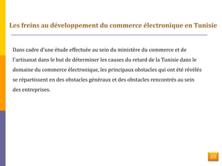 Dans cadre d'une étude effectuée au sein du ministère du commerce et de 
l'artisanat dans le but de déterminer les causes du retard de la Tunisie dans le 
domaine du commerce électronique, les principaux obstacles qui ont été révélés 
se répartissent en des obstacles généraux et des obstacles rencontrés au sein 
des entreprises. 
23 
 
