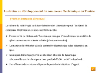 Freins et obstacles généraux : 
La culture du numérique se diffuse lentement et la réticence pour l'adoption du 
commerce électronique est due essentiellement à: 
 L'immaturité de l'internaute Tunisien qui manque d'encadrement en matière de 
cyberconsommation et reste volatile (client mercenaire) 
 Le manque de confiance dans le commerce électronique et les paiements en 
ligne. 
 Peu ou pas d'interfaçage avec les clients et absence de dynamique 
relationnelle avec le client pour tirer profit de l'effet positif du feedback. 
 L'insuffisance de services en ligne de la part des institutions d'appui. 
24 
 
