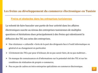Freins et obstacles dans les entreprises tunisiennes 
La volonté de faire basculer une partie de leur activité dans les affaires 
électroniques suscite au niveau des entreprises tunisiennes de multiples 
questions et hésitations dues principalement à des freins qui ralentissent la 
diffusion des TIC aux seins des entreprises. 
 Une résistance « culturelle » forte de la part des dirigeants face à l'outil informatique en 
général et au changement en particulier. 
 L'évitement des TICs par peur d'échouer, de ne pas savoir faire, de ne pas maîtriser.. 
 Un manque de connaissances et d'informations sur le potentiel réel des TIC et sur les 
conditions de réalisation de projets e-commerce, 
 Peu ou pas de cadres en intra-entreprise spécialistes en commerce électronique. 
25 
 