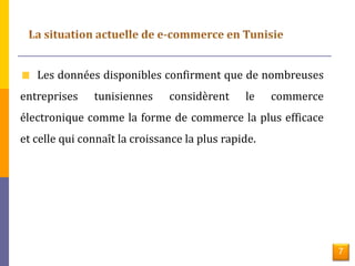 7 
Les données disponibles confirment que de nombreuses 
entreprises tunisiennes considèrent le commerce 
électronique comme la forme de commerce la plus efficace 
et celle qui connaît la croissance la plus rapide. 
 