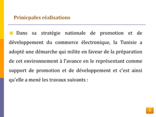 Dans sa stratégie nationale de promotion et de 
développement du commerce électronique, la Tunisie a 
adopté une démarche qui milite en faveur de la préparation 
de cet environnement à l'avance en le représentant comme 
support de promotion et de développement et c'est ainsi 
qu'elle a mené les travaux suivants : 
9 
 
