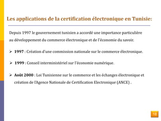 Depuis 1997 le gouvernement tunisien a accordé une importance particulière 
au développement du commerce électronique et de l'économie du savoir. 
 1997 : Création d'une commission nationale sur le commerce électronique. 
 1999 : Conseil interministériel sur l'économie numérique. 
 Août 2000 : Loi Tunisienne sur le commerce et les échanges électronique et 
création de l'Agence Nationale de Certification Electronique (ANCE) . 
18 
 