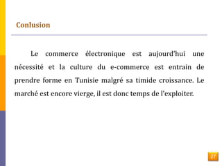 27 
Le commerce électronique est aujourd’hui une 
nécessité et la culture du e-commerce est entrain de 
prendre forme en Tunisie malgré sa timide croissance. Le 
marché est encore vierge, il est donc temps de l’exploiter. 
 