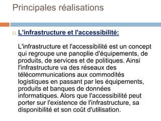 Principales réalisations
 L'infrastructure et l'accessibilité:
L'infrastructure et l'accessibilité est un concept
qui regroupe une panoplie d'équipements, de
produits, de services et de politiques. Ainsi
l'infrastructure va des réseaux des
télécommunications aux commodités
logistiques en passant par les équipements,
produits et banques de données
informatiques. Alors que l'accessibilité peut
porter sur l'existence de l'infrastructure, sa
disponibilité et son coût d'utilisation.
 
