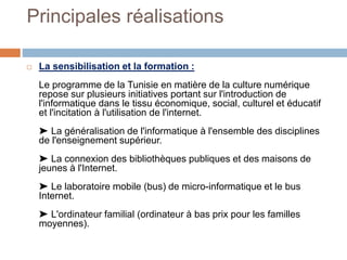 Principales réalisations
 La sensibilisation et la formation :
Le programme de la Tunisie en matière de la culture numérique
repose sur plusieurs initiatives portant sur l'introduction de
l'informatique dans le tissu économique, social, culturel et éducatif
et l'incitation à l'utilisation de l'internet.
➤ La généralisation de l'informatique à l'ensemble des disciplines
de l'enseignement supérieur.
➤ La connexion des bibliothèques publiques et des maisons de
jeunes à l'Internet.
➤ Le laboratoire mobile (bus) de micro-informatique et le bus
Internet.
➤ L'ordinateur familial (ordinateur à bas prix pour les familles
moyennes).
 