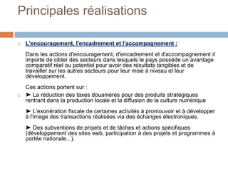 Principales réalisations
 L'encouragement, l'encadrement et l'accompagnement :
Dans les actions d'encouragement, d'encadrement et d'accompagnement il
importe de cibler des secteurs dans lesquels le pays possède un avantage
comparatif réel ou potentiel pour avoir des résultats tangibles et de
travailler sur les autres secteurs pour leur mise à niveau et leur
développement.
Ces actions portent sur :
 ➤ La réduction des taxes douanières pour des produits stratégiques
rentrant dans la production locale et la diffusion de la culture numérique
➤ L'exonération fiscale de certaines activités à promouvoir et à développer
à l'image des transactions réalisées via des échanges électroniques.
➤ Des subventions de projets et de tâches et actions spécifiques
(développement des sites web, participation à des projets et programmes à
portée nationale...).
 