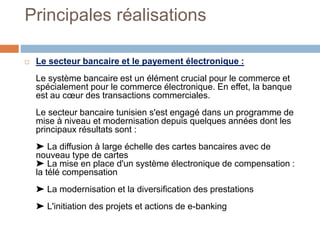 Principales réalisations
 Le secteur bancaire et le payement électronique :
Le système bancaire est un élément crucial pour le commerce et
spécialement pour le commerce électronique. En effet, la banque
est au cœur des transactions commerciales.
Le secteur bancaire tunisien s'est engagé dans un programme de
mise à niveau et modernisation depuis quelques années dont les
principaux résultats sont :
➤ La diffusion à large échelle des cartes bancaires avec de
nouveau type de cartes
➤ La mise en place d'un système électronique de compensation :
la télé compensation
➤ La modernisation et la diversification des prestations
➤ L'initiation des projets et actions de e-banking
 