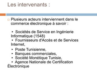 Les intervenants :
 Plusieurs acteurs interviennent dans le
commerce électronique à savoir :
▸ Sociétés de Service en Ingénierie
Informatique (1548)
▸ Fournisseurs d'Accès et de Services
Internet,
▸ Poste Tunisienne,
▸ Banques commerciales,
▸ Société Monétique Tunisie,
▸ Agence Nationale de Certification
Électronique
 
