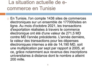 La situation actuelle de e-
commerce en Tunisie
 En Tunisie, l'on compte 1436 sites de commerces
électroniques sur un ensemble de 177000sites en
ligne. Au mois d'octobre 2021, les transactions
d'exportation réalisées à travers le commerce
électronique ont été d'une valeur de 271,5 MD
contre MD l'année précédente. L'année dernière,
la valeur des transactions pour les dépenses
électroniques internes a été de 14,190 MD, soit
une multiplication par sept par rapport à 2005, et
ce, grâce notamment aux revenus des inscriptions
universitaires à distance dont le nombre a atteint
200 mille.
4
 