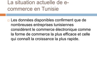 La situation actuelle de e-
commerce en Tunisie
 Les données disponibles confirment que de
nombreuses entreprises tunisiennes
considèrent le commerce électronique comme
la forme de commerce la plus efficace et celle
qui connaît la croissance la plus rapide.
 