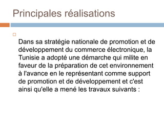 Principales réalisations

Dans sa stratégie nationale de promotion et de
développement du commerce électronique, la
Tunisie a adopté une démarche qui milite en
faveur de la préparation de cet environnement
à l'avance en le représentant comme support
de promotion et de développement et c'est
ainsi qu'elle a mené les travaux suivants :
 