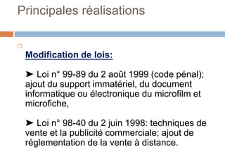 Principales réalisations

Modification de lois:
➤ Loi n° 99-89 du 2 août 1999 (code pénal);
ajout du support immatériel, du document
informatique ou électronique du microfilm et
microfiche,
➤ Loi n° 98-40 du 2 juin 1998: techniques de
vente et la publicité commerciale; ajout de
réglementation de la vente à distance.
 