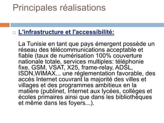 Principales réalisations
 L'infrastructure et l'accessibilité:
La Tunisie en tant que pays émergent possède un
réseau des télécommunications acceptable et
fiable (taux de numérisation 100% couverture
nationale totale, services multiples: téléphonie
fixe, GSM, VSAT, X25, frame-relay, ADSL,
ISDN,WIMAX... une réglementation favorable, des
accès Internet couvrant la majorité des villes et
villages et des programmes ambitieux en la
matière (publinet, Internet aux lycées, collèges et
écoles primaires ainsi que dans les bibliothèques
et même dans les foyers...).
 