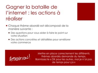 Gagner la bataille de
l’internet : les actions à
réaliser
 Chaque thème abordé est décomposé de la
manière suivante :
 Des questions pour vous aider à faire le point sur
votre situation
 Des actions concrètes et détaillées pour améliorer
votre commerce
Mettre en place correctement les différents
thèmes abordés demande du temps.
Bannissez le « OK pour les autres, moi je n’ai pas
de temps pour ça »
 