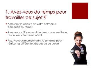 1. Avez-vous du temps pour
travailler ce sujet ?
 Améliorer la visibilité de votre entreprise
demande du temps
 Avez-vous suffisamment de temps pour mettre en
place les actions suivantes ?
 Fixez-vous un moment dans la semaine pour
réaliser les différentes étapes de ce guide
 