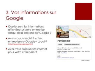 3. Vos informations sur
Google
 Quelles sont les informations
affichées sur votre entreprise
lorsqu’on la cherche sur Google ?
 Avez-vous enregistré votre
entreprise sur Google+ Local ?
(http://geoz.fr/google-plus.html)
 Avez-vous créé un site internet
pour votre entreprise ?
 