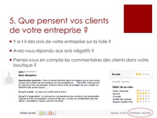 5. Que pensent vos clients
de votre entreprise ?
 Y a-t-il des avis de votre entreprise sur la toile ?
 Avez-vous répondu aux avis négatifs ?
 Prenez-vous en compte les commentaires des clients dans votre
boutique ?
 