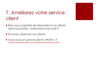 7. Améliorez votre service
client
 Êtes-vous capable de répondre à vos clients
dans la journée, notamment par mail ?
 Ecoutez, observez vos clients
 Avez-vous un service client « WOW » ?
(https://blog.capitainetrain.com/1923-lobsession-du-service-client)
 