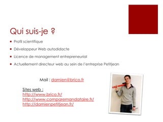 Qui suis-je ?
 Profil scientifique
 Développeur Web autodidacte
 Licence de management entrepreneurial
 Actuellement directeur web au sein de l’entreprise Petitjean
Mail : damien@brico.fr
Sites web :
http://www.brico.fr/
http://www.comparemandataire.fr/
http://damienpetitjean.fr/
 