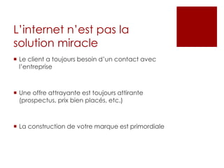 L’internet n’est pas la
solution miracle
 Le client a toujours besoin d’un contact avec
l’entreprise
 Une offre attrayante est toujours attirante
(prospectus, prix bien placés, etc.)
 La construction de votre marque est primordiale
 